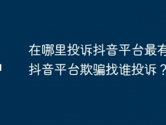 在哪里投诉抖音平台最有效？抖音平台欺骗找谁投诉？