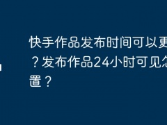 快手作品发布时间可以更改吗？发布作品24小时可见怎么设置？