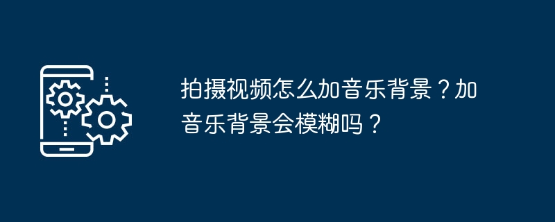 拍摄视频怎么加音乐背景？加音乐背景会模糊吗？[多图]