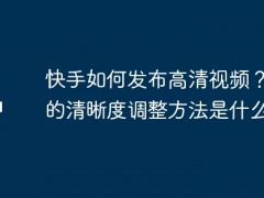 快手如何发布高清视频？视频的清晰度调整方法是什么？