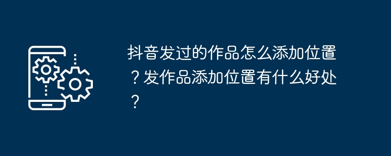 抖音发过的作品怎么添加位置？发作品添加位置有什么好处？[多图]