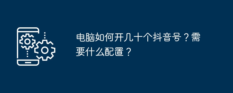 电脑如何开几十个抖音号？需要什么配置？[多图]