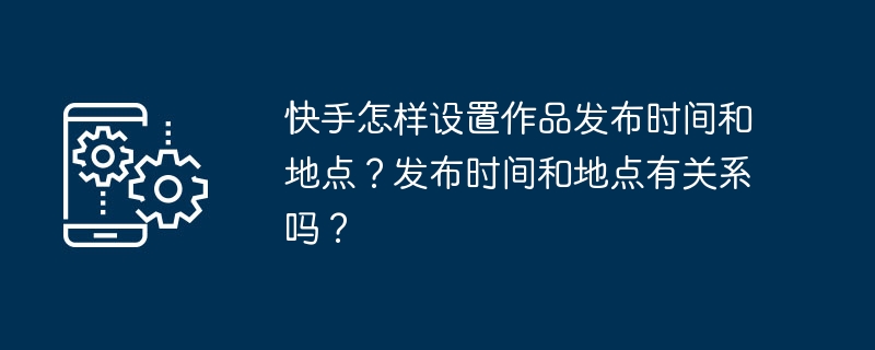 快手怎样设置作品发布时间和地点？发布时间和地点有关系吗？[多图]