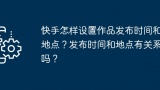 快手怎样设置作品发布时间和地点？发布时间和地点有关系吗？