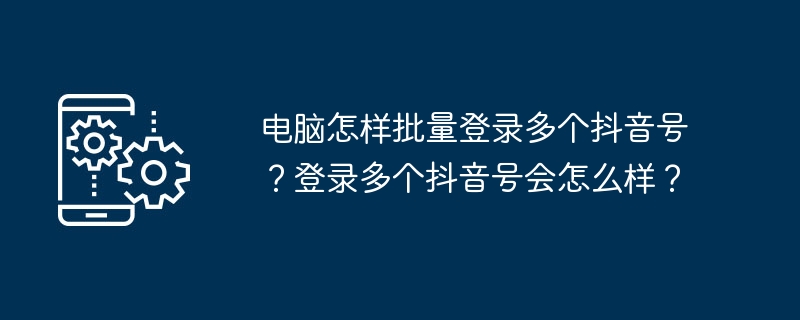 电脑怎样批量登录多个抖音号？登录多个抖音号会怎么样？[多图]