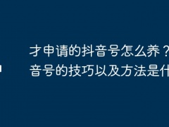 才申请的抖音号怎么养？养抖音号的技巧以及方法是什么？