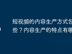 短视频的内容生产方式包括哪些？内容生产的特点有哪些？