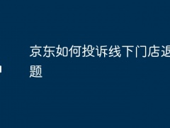 京东如何投诉线下门店退款问题