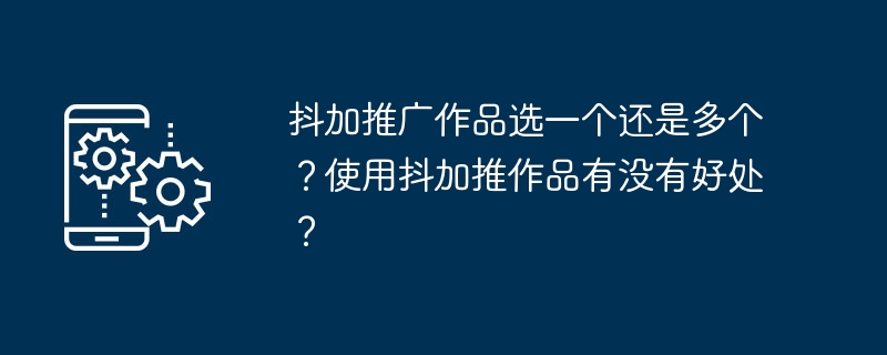 抖加推广作品选一个还是多个？使用抖加推作品有没有好处？[多图]