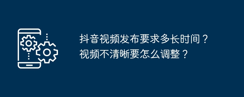 抖音视频发布要求多长时间？视频不清晰要怎么调整？[多图]