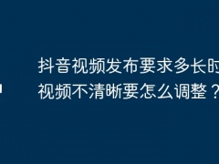 抖音视频发布要求多长时间？视频不清晰要怎么调整？