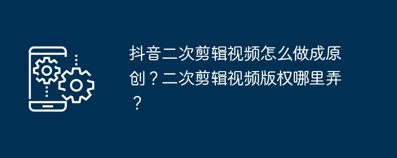 抖音二次剪辑视频怎么做成原创？二次剪辑视频版权哪里弄？[多图]