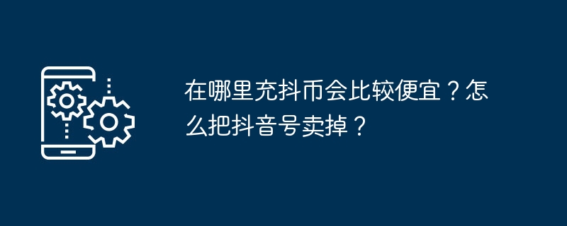 在哪里充抖币会比较便宜？怎么把抖音号卖掉？[多图]