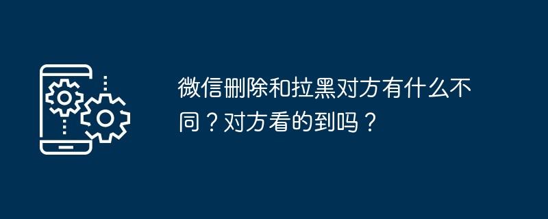 微信删除和拉黑对方有什么不同？对方看的到吗？[多图]