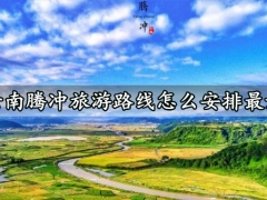 云南腾冲旅游路线怎么安排最好 腾冲旅游哪些景点最值得去